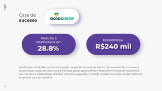 A utilização do Proﬁler e da manutenção da gestão de pessoas dentro da empresa, fez com que a
rotatividade caísse de 12,5% para 8,9%! Essa queda gerou em torno de 240 mil reais em economia,
apenas com a rotatividade. Durante dois anos seguidos, a Sicoob Credip ﬁcou entre as 150 melhores
empresas para se trabalhar.
Economizou
Reduziu a
rotatividade em
Case de
sucesso
28.8% R 240 mil
//
 