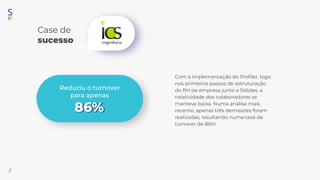 Case de
sucesso
//
Com a implementação do Proﬁler, logo
nos primeiros passos de estruturação
do RH da empresa junto a Sólides, a
rotatividade dos colaboradores se
manteve baixa. Numa análise mais
recente, apenas três demissões foram
realizadas, resultando numa taxa de
turnover de 86%!
Reduziu o turnover
para apenas
86%
 