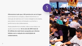 Oferecemos tudo que o RH precisa em um só lugar:
automatizamos a atração, o desenvolvimento e a
retenção de talentos com muita inteligência de dados,
para reduzir erros de contratação e aumentar a
performance dos colaboradores.
Nossa plataforma é simples, cabe no seu bolso, e te
ajuda a economizar. Só no ano de 2019 mais de
51 milhões de reais foram poupados por clientes
Sólides com a redução da rotatividade de
colaboradores.
//
 