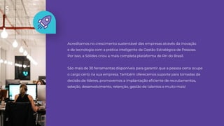 Acreditamos no crescimento sustentável das empresas através da inovação
e da tecnologia com a prática inteligente da Gestão Estratégica de Pessoas.
Por isso, a Sólides criou a mais completa plataforma de RH do Brasil.
São mais de 30 ferramentas disponíveis para garantir que a pessoa certa ocupe
o cargo certo na sua empresa. Também oferecemos suporte para tomadas de
decisão de líderes, promovemos a implantação eﬁciente de recrutamentos,
seleção, desenvolvimento, retenção, gestão de talentos e muito mais!
//
 