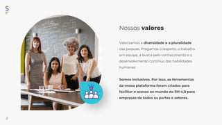 Nossos valores
Valorizamos a diversidade e a pluralidade
das pessoas. Pregamos o respeito, o trabalho
em equipe, a busca pelo conhecimento e o
desenvolvimento contínuo das habilidades
humanas.
Somos inclusivos. Por isso, as ferramentas
da nossa plataforma foram criadas para
facilitar o acesso ao mundo do RH 4.0 para
empresas de todos os portes e setores.
//
 