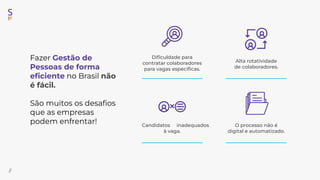Fazer Gestão de
Pessoas de forma
eﬁciente no Brasil não
é fácil.
São muitos os desaﬁos
que as empresas
podem enfrentar!
//
O processo não é
digital e automatizado.
Candidatos inadequados
à vaga.
Alta rotatividade
de colaboradores.
Diﬁculdade para
contratar colaboradores
para vagas especíﬁcas.
 