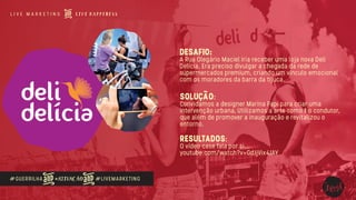 #GUERRILHA #ATIVAÇÃO #LIVEMARKETING
DESAFIO:
A Rua Olegário Maciel iria receber uma loja nova Deli
Delícia. Era preciso divulgar a chegada da rede de
supermercados premium, criando um vínculo emocional
com os moradores da barra da tijuca.
SOLUÇÃO:
Convidamos a designer Marina Papi para criar uma
intervenção urbana, Utilizamos a arte como ﬁo condutor,
que além de promover a inauguração e revitalizou o
entorno.
RESULTADOS:
O vídeo case fala por si...
youtube.com/watch?v=GdJjVix4JAY
 
