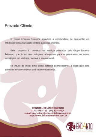 Prezado Cliente,


     O Grupo Encanto Telecom, agradece a oportunidade de apresentar um
projeto de telecomunicação voltado para sua empresa.


     Esta    proposta é    baseada nos serviços prestados pelo Grupo Encanto
Telecom, que inova com soluções adequadas para o provimento de novas
tecnologias em telefonia nacional e internacional .


     No intuito de iniciar uma sólida parceria permanecemos à disposição para
eventuais esclarecimentos que sejam necessários.




                            CENTRAL DE ATENDIMENTO
                           (11) 3316-1122 / (11) 3014-8004
                    e-mail: marketing@encantotelecom.com.br
                        http://www.encantotelecom.com.br
 