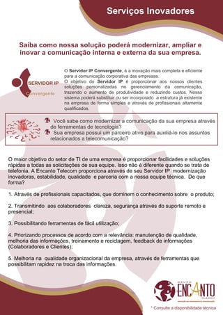 Serviços Inovadores


    Saiba como nossa solução poderá modernizar, ampliar e
    inovar a comunicação interna e externa da sua empresa.

                         O Servidor IP Convergente, é a inovação mais completa e eficiente
                         para a comunicação corporativa das empresas.
                         O objetivo do Servidor IP é proporcionar aos nossos clientes
                         soluções personalizadas no gerenciamento da comunicação,
                         trazendo o aumento de produtividade e reduzindo custos. Nosso
                         sistema poderá substituir ou ser incorporado a estrutura já existente
                         na empresa de forma simples e através de profissionais altamente
                         qualificados.

                    Você sabe como modernizar a comunicação da sua empresa através
                   de ferramentas de tecnologia?
                    Sua empresa possui um parceiro ativo para auxiliá-lo nos assuntos
                   relacionados a telecomunicação?


O maior objetivo do setor de TI de uma empresa é proporcionar facilidades e soluções
rápidas a todas as solicitações de sua equipe. Isso não é diferente quando se trata de
telefonia. A Encanto Telecom proporciona através de seu Servidor IP modernização
inovadoras, estabilidade, qualidade e parceria com a nossa equipe técnica. De que
forma?

1. Através de profissionais capacitados, que dominem o conhecimento sobre o produto;

2. Transmitindo aos colaboradores clareza, segurança através do suporte remoto e
presencial;

3. Possibilitando ferramentas de fácil utilização;

4. Priorizando processos de acordo com a relevância: manutenção de qualidade,
melhoria das informações, treinamento e reciclagem, feedback de informações
(Colaboradores e Clientes);

5. Melhoria na qualidade organizacional da empresa, através de ferramentas que
possibilitam rapidez na troca das informações.




                                                                    * Consulte a disponibilidade técnica
 