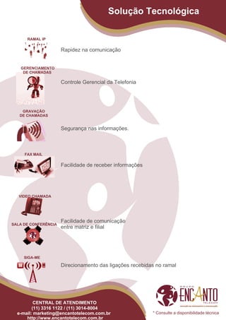 Solução Tecnológica

      RAMAL IP

                      Rapidez na comunicação


   GERENCIAMENTO
    DE CHAMADAS

                      Controle Gerencial da Telefonia




    GRAVAÇÃO
   DE CHAMADAS


                      Segurança nas informações.



     FAX MAIL

                      Facilidade de receber informações




   VIDEO CHAMADA




                      Facilidade de comunicação
SALA DE CONFERÊNCIA
                      entre matriz e filial




     SIGA-ME

                      Direcionamento das ligações recebidas no ramal




          CENTRAL DE ATENDIMENTO
         (11) 3316 1122 / (11) 3014-8004
  e-mail: marketing@encantotelecom.com.br                 * Consulte a disponibilidade técnica
      http://www.encantotelecom.com.br
 