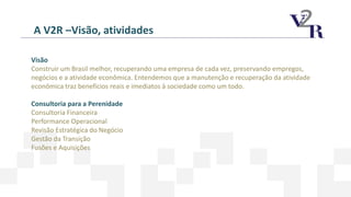 A V2R –Visão, atividades
Visão
Construir um Brasil melhor, recuperando uma empresa de cada vez, preservando empregos,
negócios e a atividade econômica. Entendemos que a manutenção e recuperação da atividade
econômica traz benefícios reais e imediatos à sociedade como um todo.
Consultoria para a Perenidade
Consultoria Financeira
Performance Operacional
Revisão Estratégica do Negócio
Gestão da Transição
Fusões e Aquisições
 