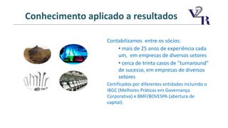Contabilizamos entre os sócios:
• mais de 25 anos de experiência cada
um, em empresas de diversos setores
• cerca de trinta casos de "turnaround"
de sucesso, em empresas de diversos
setores
Certificados por diferentes entidades incluindo o
IBGC (Melhores Práticas em Governança
Corporativa) e BMF/BOVESPA (abertura de
capital).
Conhecimento aplicado a resultados
 