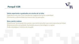 Porquê V2R
Sócios experientes e graduados em escolas de 1a linha
Experiência em criar e em transformar negócios de forma sustentável.
Eliminamos a efemeridade da maioria das recuperações
Nova, porém madura
Histórico de Turnarounds de sucesso, seja como consultor seja como executivo principal
Relacionamento consolidado, facilitando acesso a tecnologia e a capital
Visão estratégica e holística da situação
 