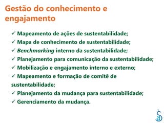 Gestão do conhecimento e
engajamento
  Mapeamento de ações de sustentabilidade;
  Mapa de conhecimento de sustentabilidade;
  Benchmarking interno da sustentabilidade;
  Planejamento para comunicação da sustentabilidade;
  Mobilização e engajamento interno e externo;
  Mapeamento e formação de comitê de
 sustentabilidade;
  Planejamento da mudança para sustentabilidade;
  Gerenciamento da mudança.
 