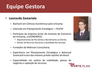Equipe GestoraLeonardo ZamariolaBacharel em Ciências Econômicas pela UnicampExtensão em Planejamento Estratégico – FGV/SPParticipou da empresa júnior do Instituto de Economia da Unicamp, a ECONOMICA:Departamentos de Pós-Venda e Atendimento ao Cliente;Diretor de Recursos Humanos e Qualidade dos ServiçosFundador da 4Advisors Consultoria;Experiência em Planejamento Estratégico e BalancedScorecard numa das maiores privateequities do Brasil.Especialidade em análise de viabilidade, planos de negócios e captação de recursos.