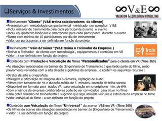 Treinamento “Cliente” (V&E treina colaboradores do cliente)
Presencial com metodologia comportamental ministrado por consultor V &E
Inclui material de treinamento para cada participante durante o evento
Inclui equipamento binóculos e smartphone para cada participante durante o evento
Turma com mínimo de 10 participantes por dia de treinamento
Valor por participante: a ser definido em função do projeto
Treinamento “Train &Trainer “(V&E treina o Treinador da Empresa )
Treinar o Treinador do cliente com metodologia , equipamentos e conteúdo em VR
Valor : a ser definido em função do projeto
Conteúdo com Produção e Veiculação de filmes “Personalizados” para o cliente em VR (filme 360)
As situações selecionadas no banner de (Engenharia de Treinamento ) que farão parte do filme, serão
previamente revisadas com a alta direção e gestores da empresa , e contém os seguintes recursos :
Diretor de arte e cinegrafista
Mixagem e editoração de imagens das 6 câmaras, captação de áudio
Filmes com tamanho de 4K e duração média de 5 minutos, inserção de trilha sonora
Disponível em formato para óculos VR para veiculação em smartphone min. de 64k
Com anuência da empresa colaboradores poderão ser convidados para atuar no filme
Para obter realismo no treinamento é sugerido que seja utilizada veículos e estrutura da empresa no filme
Valor individual do filme : a ser definido em função do projeto
Conteúdo com Veiculação de filmes “Universal “ do acervo V&E em VR (filme 360)
Os filmes do acervo são situações encontradas no banner de (Engenharia de Treinamento)
 Valor : a ser definido em função do projeto
Serviços & Investimentos
 
