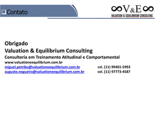 Contato
Obrigado
Valuation & Equilibrium Consulting
Consultoria em Treinamento Atitudinal e Comportamental
www:valuationeequilibrium.com.br
miguel.petribu@valuationeequilibrium.com.br cel. (11) 99401-5993
augusto.nogueira@valuationeequilibrium.com.br cel. (11) 97773-4587
 