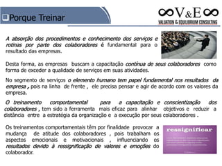 No segmento de serviços o elemento humano tem papel fundamental nos resultados da
empresa , pois na linha de frente , ele precisa pensar e agir de acordo com os valores da
empresa.
A absorção dos procedimentos e conhecimento dos serviços e
rotinas por parte dos colaboradores é fundamental para o
resultado das empresas.
O treinamento comportamental para a capacitação e conscientização dos
colaboradores , tem sido a ferramenta mais eficaz para alinhar objetivos e reduzir a
distância entre a estratégia da organização e a execução por seus colaboradores .
Os treinamentos comportamentais têm por finalidade provocar a
mudança de atitude dos colaboradores , pois trabalham os
aspectos emocionais e motivacionais , influenciando os
resultados devido à ressignificação de valores e emoções do
colaborador.
Desta forma, as empresas buscam a capacitação contínua de seus colaboradores como
forma de exceder a qualidade de serviços em suas atividades.
Porque Treinar
 