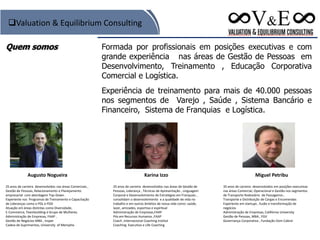 Quem somos Formada por profissionais em posições executivas e com
grande experiência nas áreas de Gestão de Pessoas em
Desenvolvimento, Treinamento , Educação Corporativa
Comercial e Logística.
Experiência de treinamento para mais de 40.000 pessoas
nos segmentos de Varejo , Saúde , Sistema Bancário e
Financeiro, Sistema de Franquias e Logística.
Valuation & Equilibrium Consulting
Karina Izzo
25 anos de carreira desenvolvidos nas áreas de Gestão de
Pessoas, Liderança , Técnicas de Apresentação , Linguagem
Corporal e Desenvolvimento de Estratégias em Franquias ,
consolidam o desenvolvimento e a qualidade de vida no
trabalho e em outros âmbitos de nossa vida como: saúde,
lazer, amizades, esportiva e espiritual
Administração de Empresas,FAAP
Pós em Recursos Humanos ,FAAP
Coach ,Internacional Coaching Institut
Coaching Executivo e Life Coaching
Augusto Nogueira
25 anos de carreira desenvolvidos nas áreas Comerciais ,
Gestão de Pessoas, Relacionamento e Planejamento
empresarial com abordagem Top-Down .
Experiente nos Programas de Treinamento e Capacitação
de Lideranças como o PDL e PDD
Atuação em áreas distintas como Diversidade,
E-Commerce, Teambuilding e Grupo de Mulheres.
Administração de Empresas, FAAP ,
Gestão de Negócios MBA , Insper
Cadeia de Suprimentos, University of Memphis
Miguel Petribu
35 anos de carreira desenvolvidos em posições executivas
nas áreas Comercial, Operacional e Gestão nos segmentos
de Transporte Rodoviário de Passageiros ,
Transporte e Distribuição de Cargas e Encomendas
Experiente em startups , fusão e transformação de
negócios
Administração de Empresas, Califórnia University
Gestão de Pessoas, MBA , FGV
Governança Corporativa , Fundação Dom Cabral
 