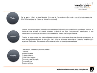 Apresentação Institucional | www.vantagem.com
Visão Ser a Melhor, Maior e Mais Rentável Empresa de Formação em Portugal e nos principais países da
CPLP (Comunidade de Países de Língua Portuguesa).
Sermos reconhecidos pelo mercado como lideres na formação para profissionais, prestando serviços de
formação que ajudem os nossos Clientes a reforçar as suas competências, potenciando o seu
investimento na formação e contribuindo desta forma para a sua competitividade.
Exceder as expectativas dos nossos Clientes, através dos nossos serviços que além de satisfazerem as
suas necessidades técnicas, facultam um maior grau de bem-estar e satisfação, contando para isso com
uma total Dedicação, Competência e Simpatia de todos os nossos colaboradores.
Dedicação e Orientação para os Clientes
Lealdade
Inovação prática
Profissionalismo
Trabalho em equipa
Competência e Simpatia
Transparência
Sentido de Ética
Missão
Valores
 