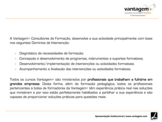 Apresentação Institucional | www.vantagem.com
A Vantagem+ Consultores de Formação, desenvolve a sua actividade principalmente com base
nos seguintes Domínios de Intervenção:
 Diagnóstico de necessidades de formação;
 Concepção e desenvolvimento de programas, instrumentos e suportes formativos;
 Desenvolvimento/implementação de intervenções ou actividades formativas;
 Acompanhamento e Avaliação das intervenções ou actividades formativas.
Todos os cursos Vantagem+ são ministrados por profissionais que trabalham a full-time em
grandes empresas. Desta forma, além da formação pedagógica, todos os profissionais
pertencentes à bolsa de formadores da Vantagem+ têm experiência prática real nas soluções
que ministram e por isso estão perfeitamente habilitados a partilhar a sua experiência e são
capazes de proporcionar soluções práticas para questões reais.
 