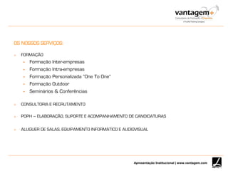 Apresentação Institucional | www.vantagem.com
OS NOSSOS SERVIÇOS:
 FORMAÇÃO
 Formação Inter-empresas
 Formação Intra-empresas
 Formação Personalizada “One To One”
 Formação Outdoor
 Seminários & Conferências
 CONSULTORIA E RECRUTAMENTO
 POPH – ELABORAÇÃO, SUPORTE E ACOMPANHAMENTO DE CANDIDATURAS
 ALUGUER DE SALAS, EQUIPAMENTO INFORMÁTICO E AUDIOVISUAL
 