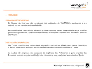 Apresentação Institucional | www.vantagem.com
 FORMAÇÃO
FORMAÇÃO INTER-EMPRESAS
Os Cursos Inter-Empresas são ministrados nas instalações da VANTAGEM+, obedecendo a um
calendário e plano previamente estabelecido.
Esta modalidade é caracterizada pelo enriquecimento com que a troca de experiências entre os vários
profissionais pode trazer a cada um individualmente, revelando-se fundamental na descoberta de novas
abordagens.
FORMAÇÃO INTRA-EMPRESAS
Nos Cursos Intra-Empresas, os conteúdos programáticos podem ser adaptados ou mesmo construídos
à medida, sendo a sua realização efectuada em local e horários mais convenientes ao Cliente.
As Acções Intra-Empresas são adaptadas às exigências dos Profissionais e para projectos das
Empresas, podendo ser esta modalidade muito interessante para a vivência organizacional do Cliente.
 