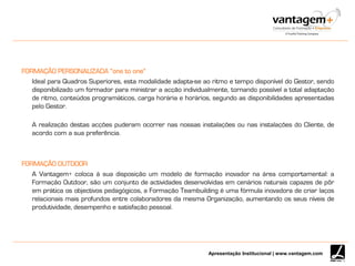 Apresentação Institucional | www.vantagem.com
FORMAÇÃO PERSONALIZADA “one to one”
Ideal para Quadros Superiores, esta modalidade adapta-se ao ritmo e tempo disponível do Gestor, sendo
disponibilizado um formador para ministrar a acção individualmente, tornando possível a total adaptação
de ritmo, conteúdos programáticos, carga horária e horários, segundo as disponibilidades apresentadas
pelo Gestor.
A realização destas acções puderam ocorrer nas nossas instalações ou nas instalações do Cliente, de
acordo com a sua preferência.
FORMAÇÃO OUTDOOR
A Vantagem+ coloca à sua disposição um modelo de formação inovador na área comportamental: a
Formação Outdoor, são um conjunto de actividades desenvolvidas em cenários naturais capazes de pôr
em prática os objectivos pedagógicos, a Formação Teambuilding é uma fórmula inovadora de criar laços
relacionais mais profundos entre colaboradores da mesma Organização, aumentando os seus níveis de
produtividade, desempenho e satisfação pessoal.
 