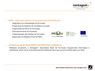 Apresentação Institucional | www.vantagem.com
 POPH – Elaboração, Suporte e Acompanhamento de Candidaturas
• Diagnóstico de necessidades de formação;
• Preparação do dossiers de candidatura ao poph;
• Organização do Plano de Formação;
• Acompanhamento do Processo;
• Implementação das Acções de Formação;
• Elaboração do Relatório Final do POPH.
 ALUGUER DE SALAS, EQUIPAMENTO INFORMÁTICO E AUDIOVISUAL
Mediante orçamento, a Vantagem+ disponibiliza Salas de Formação, Equipamento Informático e
Audiovisual, assim como acompanhamento profissional para que as sua reuniões sejam um êxito.
 