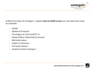Apresentação Institucional | www.vantagem.com
A Oferta Formativa da Vantagem+ engloba mais de 2.000 cursos nas mais diferentes áreas
de actividade:
 Gestão
 Gestão de Projectos
 Tecnologias de Informação(TI’s)
 Design Gráfico, Multimédia & Autocad
 Microinformática
 English for Business
 Formação Outdoor
 Academia Oracle Vantagem+
 