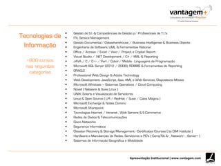 Apresentação Institucional | www.vantagem.com
Tecnologias de
Informação
+800 cursos
nas seguintes
categorias
 Gestão de S.I. & Competências de Gestão p/ Profissionais de T.I.'s
 ITIL Service Management
 Gestão Documental/ Datawharehouse / Business Intelligense & Business Objects
 Engenharia de Software, UML & Ferramentas Rational
 Office / Access / Excel / Visio / Project e Crystal Report
 Visual Studio / .NET Development / C# / XML & Reporting
 JAVA / C / C++ / Perl / Cobol / Mobile - Linguagens de Programação
 Microsoft SQL Server (2012 / 2008), RDBMS & Ferramentas de Reporting
 ORACLE
 Professíonal Web Design & Adobe Technology
 Web Development- JavaScript, Ajax, XML e Web Services, Dispositivos Móveis
 Microsoft Windows – Sistemas Operativos / Cloud Computing
 Novell ( Netware & Suse Linux )
 UNIX, Solaris e Visualização de Servidores
 Linux & Open Source ( LPI / RedHat / Suse / Caixa Mágica )
 Microsoft Exchange & Notes Domino
 Microsoft Sharepoint
 Tecnologias Internet / Intranet , Web Servers & E-Commerce
 Redes de Dados & Telecomunicações
 Cisco Networks
 Segurança Informática
 Disaster Recovery & Storage Management - Certificates Courses ( by DMI Institute )
 Hardware e Manutenção de Redes, Servidores e PC's ( CompTIA A+, Network+ , Server+ )
 Sistemas de Informação Geográfica e Mobilidade
 