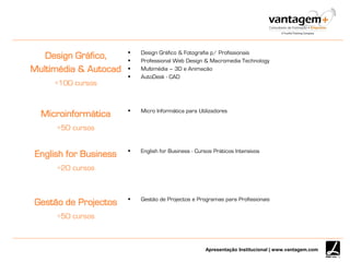 Apresentação Institucional | www.vantagem.com
Design Gráfico,
Multimédia & Autocad
+100 cursos
 Design Gráfico & Fotografia p/ Profissionais
 Professional Web Design & Macromedia Technology
 Multimédia – 3D e Animação
 AutoDesk - CAD
Microinformática
+50 cursos
 Micro Informática para Utilizadores
English for Business
+20 cursos
 English for Business - Cursos Práticos Intensivos
Gestão de Projectos
+50 cursos
 Gestão de Projectos e Programas para Profissionais
 