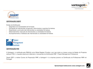 Apresentação Institucional | www.vantagem.com
CERTIFICAÇÃO DGERT
Âmbito da Certificação:
 Diagnóstico de necessidades de formação;
 Concepção de intervenções, programas, instrumentos e suportes formativos;
 Organização e promoção das intervenções ou actividades formativas;
 Desenvolvimento/execução de intervenções ou actividades formativas;
 Acompanhamento e Avaliação das intervenções ou actividades formativas.
CERTIFICAÇÃO PMI
A Vantagem+ é certificada pelo PMI-EUA como Global Register Provider e por isso todos os nossos cursos de Gestão de Projectos
atribuem PDU’s, requisito essencial à obtenção e manutenção da Certificação PMP - Project Management Professional.
Desde 2001 a realizar Cursos de Preparação PMP, a Vantagem+ é a empresa pioneira na Certificação de Profissionais PMP em
Portugal!
 