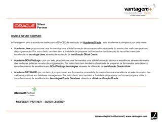Apresentação Institucional | www.vantagem.com
ORACLE SILVER PARTNER
A Vantagem+ tem o acordo exclusivo com a ORACLE de execução da Academia Oracle , esta academia é composta por três níveis:
• Academia Java- proporcionar aos formandos uma sólida formação técnica e excelência através do ensino das melhores práticas
de programação. Por outro lado, também tem a finalidade de preparar os formandos na obtenção do reconhecimento de
excelência na tecnologia Java, através da aquisição da certificação Oficial Oracle.
• Academia SOA-WebLogic - por um lado, proporcionar aos formandos uma sólida formação técnica e excelência, através do ensino
das melhores práticas na arte da programação. Por outro lado tem também a finalidade de preparar os formandos para obter o
reconhecimento de excelência em SOA-WebLogic tecnologias, através da obtenção de certificação Oracle oficial.
• Academia DATABASE- por um lado, é proporcionar aos formandos uma sólida formação técnica e excelência através do ensino das
melhores práticas em database management. Por outro lado, tem também a finalidade de preparar os formandos para obter o
reconhecimento de excelência em tecnologias Oracle Database, obtendo a oficial certificação Oracle.
MICROSOFT PARTNER – SILVER DESKTOP
 