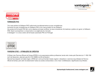 Apresentação Institucional | www.vantagem.com
PARCERIA OTOC – ATRIBUIÇÃO DE CRÉDITOS
A Ordem dos Técnicos Oficiais de Contas (OTOC) é uma associação pública profissional, tendo sido criada pelo Decreto-Lei nº 452/99
de 5 de Novembro, alterado pelo DL 310/2009, de 26 de Outubro.
Nos termos daquele normativo legal, a OTOC tem como primordial missão regular e disciplinar o exercício da profissão de Técnico
Oficial de Contas, para além de desenvolver todas as acções conducentes a uma maior credibilização e dignificação da profissão.
FORMAÇÃO PHC
Tire mais partido do Software PHC melhorando simultaneamente as suas competências.
Aumente as suas competências em Software PHC e tire mais proveito do seu Software.
As acções de formação PHC têm como objectivo principal certificar os seus consultores, formadores e público em geral, no Software
PHC. Assim acompanham o crescimento e as exigências do mercado.
A Vantagem+ é o único centro de formação autorizado PHC em Portugal.
 