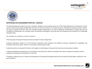 Apresentação Institucional | www.vantagem.com
CERTIFICAÇÃO DATA MANAGEMENT INSTITUTE – DMI (EUA)
The Data Management Institute has been created to establish a new discipline within the IT field: Data Management. Practitioners include
a broad range of technology professionals who labor to ensure the secure and timely access to valid data by business decision makers.
This group includes those who plan and manage storage infrastructure, as well as database administrators, storage security and
compliance professionals and a growing cadre of business technologists concerned with the provisioning and protection of increasingly
networked data.
Our members are united by a common interest in
 learning about evolving techniques and best practices in data management
 sharing information, based on "in the trenches" experience with hardware and software products, regarding the capabilities and
limitations of those products, "best fit," and business value-focused results
 gathering valid and unbiased information and insights on technology to help guide their planning and acquisition activities
 obtaining professional development and certification that will help to elevate the visibility of the data management discipline and the
important contributions of practitioners in this field
 creating a collective voice to influence the development of storage technology products by the industry that will deliver solutions to real-
world problems.
 