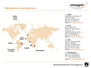 Apresentação Institucional | www.vantagem.com
// LISBOA
Largo Machado de Assis, 7C
1700-116 Lisboa
Tel: +351 21 849 33 33
Fax: +351 21 848 61 81
e-mail: formacao@vantagem.com
// PORTO
Edificio Tower Plaza,
Rotª Engº Edgar Cardoso,
Nº 23 - 6º - G
4400-676 Vila Nova de Gaia
Tel: +351 22 606 50 77
Fax: +351 22 606 50 78
e-mail: formacao@vantagem.com
// LEIRIA
Centro de Negócios Maper,
EN 242 - Albergaria,
2430-011 Marinha Grande
Tel: +351 24 457 75 97
Fax: +351 24 457 75 99
e-mail: formacao@vantagem.com
// INTERNACIONAL
Tel: +351 21 849 33 33
Telm: +351 93 958 03 67
+351 91 352 12 03
e-mail: internacional@vantagem.com
Mercados em que operamos…
Brasil
 