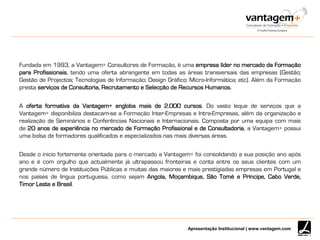 Apresentação Institucional | www.vantagem.com
Fundada em 1993, a Vantagem+ Consultores de Formação, é uma empresa líder no mercado da Formação
para Profissionais, tendo uma oferta abrangente em todas as áreas transversais das empresas (Gestão;
Gestão de Projectos; Tecnologias de Informação; Design Gráfico; Micro-Informática; etc). Além da Formação
presta serviços de Consultoria, Recrutamento e Selecção de Recursos Humanos.
A oferta formativa da Vantagem+ engloba mais de 2.000 cursos. Do vasto leque de serviços que a
Vantagem+ disponibiliza destacam-se a Formação Inter-Empresas e Intra-Empresas, além da organização e
realização de Seminários e Conferências Nacionais e Internacionais. Composta por uma equipa com mais
de 20 anos de experiência no mercado de Formação Profissional e de Consultadoria, a Vantagem+ possui
uma bolsa de formadores qualificados e especializados nas mais diversas áreas.
Desde o inicio fortemente orientada para o mercado a Vantagem+ foi consolidando a sua posição ano após
ano e é com orgulho que actualmente já ultrapassou fronteiras e conta entre os seus clientes com um
grande número de Instituições Públicas e muitas das maiores e mais prestigiadas empresas em Portugal e
nos países de língua portuguesa, como sejam Angola, Moçambique, São Tomé e Príncipe, Cabo Verde,
Timor Leste e Brasil.
 