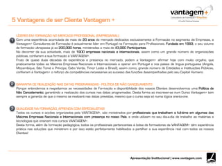 Apresentação Institucional | www.vantagem.com
5 Vantagens de ser Cliente Vantagem +
LÍDERES EM FORMAÇÃO NO MERCADO PROFISSIONAL (EMPRESARIAL)
Com uma experiência acumulada de mais de 20 anos de mercado dedicados exclusivamente à Formação no segmento de Empresas, a
Vantagem+ Consultores de Formação é actualmente líder em Portugal na Formação para Profissionais. Fundada em 1993, o seu volume
de formação ultrapassa já as 200,000 horas, ministradas a mais de 43,000 Participantes.
No decorrer da sua actividade, mais de 1900 empresas nacionais e internacionais, assim como um grande número de organizações
públicas, confiaram a sua formação à VANTAGEM+.
Fruto de quase duas décadas de experiência e presença no mercado, podem a Vantagem+ afirmar hoje com muito orgulho, que
praticamente todas as Maiores Empresas Nacionais e Internacionais a operar em Portugal e nos países de língua portuguesa (Angola,
Moçambique, São Tomé e Príncipe, Cabo Verde, Timor Leste e Brasil), assim como, grande número de Entidades e Instituições Públicas,
confiaram à Vantagem+ o reforço de competências necessárias ao sucesso das funções desempenhadas pelo seu Capital Humano.
GARANTIA DE REALIZAÇÃO NAS DATAS PROGRAMADAS - POLÍTICA DE NÃO CANCELAMENTO
Porque entendemos e respeitamos as necessidades de Formação e disponibilidade dos nossos Clientes desenvolvemos uma Política de
Não Cancelamento, garantindo a realização dos cursos nas datas programadas. Desta forma ao inscrever-se num Curso Vantagem+ tem
sempre a garantia de que o mesmo se realizará nas datas previstas, mesmo que o curso seja só numa lógica one-to-one.
QUALIDADE NA FORMAÇÃO, APRENDA COM ESPECIALISTAS!
Todos os cursos e acções organizados pela VANTAGEM+, são ministrados por profissionais que trabalham a full-time em algumas das
Maiores Empresas Nacionais e Internacionais com presença no nosso País, e onde utilizam no seu dia-a-dia de trabalho as matérias e
tecnologias que ensinam nos cursos VANTAGEM+.
Desta forma, além da formação pedagógica, todos os profissionais pertencentes à bolsa de formadores da VANTAGEM+ têm experiência
prática nas soluções que ministram e por isso estão perfeitamente habilitados a partilhar a sua experiência real com todos os nossos
Clientes!
1
2
3
 