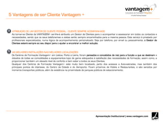 Apresentação Institucional | www.vantagem.com
5 Vantagens de ser Cliente Vantagem +
ATRIBUIÇÃO DE UM GESTOR DE CLIENTE PESSOAL - CLIENTE SEMPRE ACOMPANHADO
Ao tornar-se Cliente da VANTAGEM+ ser-lhe-á atribuído um Gestor de Clientes para o acompanhar e assessorar em todos os contactos e
necessidades, sendo que os seus telefonemas e visitas serão sempre encaminhados para a mesma pessoa. Este serviço é prestado por
profissionais especializados, numa lógica de acompanhamento personalizado. Seja por telefone, por email ou pessoalmente, o Gestor de
Clientes estará sempre ao seu dispor para o ajudar a encontrar a melhor solução.
AS MELHORES INSTALAÇÕES NAS MELHORES LOCALIZAÇÕES
Os Centros de Formação Vantagem+ em Lisboa, Porto e Leiria, foram pensados e concebidos de raiz para a função a que se destinam e
dotados de todas as comodidades e equipamentos topo de gama adequados à satisfação das necessidades de formação, assim como, a
proporcionar também um elevado nível de conforto e bem estar a todos os seus Clientes.
Qualquer dos Centros de Formação Vantagem+ está muito bem localizado, perto dos acessos a Auto-estradas, mas também dos
principais pontos de interesse, do Centro da Cidade e do Aeroporto. Ficam próximos de Hotéis e Restaurantes, e são servidos por
inúmeros transportes públicos, além da existência na proximidade de parques públicos de estacionamento.
4
5
 