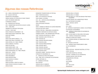 Apresentação Institucional | www.vantagem.com
ACS – ANGOLA COMUNICAÇÕES & SYSTEMAS
ADP - AGUAS DE PORTUGAL
AEROPORTOS DE MOÇAMBIQUE
AGÊNCIA NACIONAL DE PETROLEOS DE S.TOMÉ E PRÍNCIPE
ALERT LIFE SCIENCES COMPUTING
ALFÂNDEGAS DE ANGOLA
ANA ‐ AEROPORTOS DE PORTUGAL
APDL - ADMINISTRAÇÃO DOS PORTOS DO DOURO E LEIXÕES
ARFA – CABO VERDE
ASSEMBLEIA DA REPÚBLICA PORTUGUESA
AUTOVILA ‐ GRUPO EGEO
BANCO AFRICANO DE INVESTIMENTO ‐ BAI
BANCO BILBAO VISCAYA ARGENTARIA ‐ BBVA
BANCO BNP PARIBAS
BANCO BPI
BANCO CAIXA CRÉDITO AGRÍCOLA – CA
BANCO CAIXA GERAL DE DEPÓSITOS - CGD
BANCO CENTRAL DE S. TOMÉ E PRÍNCIPE
BANCO COMERCIAL ATLÂNTICO
BANCO DE PORTUGAL
BANCO ESPÍRITO SANTO ‐ BES
BANCO ESPÍRITO SANTO ANGOLA ‐ BESI
BANCO INTERNACIONAL DE S. TOMÉ E PRÍNCIPE
BANCO KEVE – ANGOLA
BANCO MILLENIUM BCP
BANCO MOÇAMBIQUE
BANCO MONTEPIO GERAL
BANCO NACIONAL DE ANGOLA
BANCO POPULAR
BANCO POUPANÇA E CRÉDITO DE ANGOLA
BANCO PRIVADO ATLÂNTICO DE ANGOLA – BPA
BARCLAYS BANK
BOMBARDIER TRANSPORTADORA DE PORTUGAL
BOSCH TERMOTECNOLOGIA SA
BRISA - AUTO ESTRADAS DE PORTUGAL
CAIXA LEASING E FACTORING
CCIA – CAE – CENTRO DE APOIO EMPRESARIAL
CEDFIF - MOÇAMBIQUE
CEPSA PORTUGUESA PETRÓLEOS
CIMPOR
CMVM ‐ COMISSÃO DO MERCADO DE VALORES MOBILIÁRIOS
COCA-COLA BOTTLING LUANDA
COLEPCCL PORTUGAL - EMBALAGENS E ENCHIMENTOS
COMISSÃO DE MERCADOS DE CAPITAIS DE ANGOLA
COMISSÃO EUROPEIA ‐ GAB. REPRESENTAÇÃO PORTUGAL
COMPª SEGUROS AAA SEGUROS SA - ANGOLA
COMPª SEGUROS ALLIANZ PORTUGAL, S.A.
COMPª SEGUROS AXA
COMPª SEGUROS FIDELIDADE MUNDIAL
COMPª SEGUROS GLOBAL
COMPª SEGUROS IMPÉRIO BONANÇA
COMPª SEGUROS LIBERTY
COMPª SEGUROS LUSITANIA
COMPª SEGUROS TRANQUILIDADE
COMPª SEGUROS ZURICH
CONTINENTAL MABOR ‐ INDÚSTRIA PNEUS, S.A.
CORNELDER DE MOÇAMBIQUE, S.A.
CP – CAMINHOS DE FERRO PORTUGUESES
CPPE ‐ COMP. PORT. DE PRODUÇÃO DE ELECTRICIDADE
CRITICAL SOFTWARE, S.A.
CTT ‐ CORREIOS DE PORTUGAL
DECO PROTESTE
DIRECÇÃO GERAL DO AMBIENTE
DIRECÇÃO GERAL DO ORÇAMENTO
DIRECÇÃO GERAL DO TESOURO
DIRECÇÃO GERAL DO TURISMO
DIRECÇÃO GERAL INF. E APOIO AOS SERVIÇOS TRIBUTÁRIOS E
ADUANEIROS
DIRECÇÃO REGIONAL ORG. ADMINISTRAÇÃO PÚBLICA
EDA - ELECTRICIDADE DOS AÇORES
EDIFER - SERVIÇOS E GESTÃO
EDISOFT
EDP - GRUPO
EID - EMPRESA DE INVESTIGAÇÃO E DESENV. DE ELECTRÓNICA
ELECTRICIDADE DE MOÇAMBIQUE
EMEF - EMPRESA DE MANUTENÇÃO DE EQUIPAMENTOS
FERROVIÁRIOS
EMFA - ESTADO MAIOR DA FORÇA AÉREA PORTUGUESA
EMIS – EMPRESA INTERBANCÁRIA DE SERVIÇOS
EMPRESA DE CERVEJAS DE ANGOLA
ENCO - EMPRESA NACIONAL DE COMBUSTIVEÍS E ÓLEOS
ENI ANGOLA
EP - ESTRADAS DE PORTUGAL
EPAL - EMPRESA PÚBLICA ABASTECIMENTO LISBOA
ES DATA INFORMÁTICA
ESSA
ESSILOR PORTUGAL - SOCIEDADE INDÚSTRIAL DE ÓPTICA
EUREST PORTUGAL
EURO-LABOR GRUNENTHAL PORTUGAL
FERTAGUS - TRAVESSIA DO TEJO TRANSPORTES
FRESENIUS MEDICAL CARE PORTUGAL
FROMAGERIES BEL PORTUGAL
FUTURO, S.A.
GALP ENERGIA
GAMEK
GDP - GÁS DE PORT
GROZ-BECKERT
Algumas das nossas Referências
 