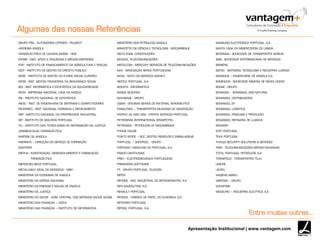 Apresentação Institucional | www.vantagem.com
GRUPO PSA - AUTOMÓVEIS CITROËN/ PEUGEOT
HEEREMA ANGOLA
HIDROELÉCTRICA DE CAHORA BASSA - HCB
IAPMEI - INST. APOIO A PEQUENAS E MÉDIAS EMPRESAS
IFAP - INSTITUTO DE FINANCIAMENTO DA AGRICULTURA E PESCAS
IGCP - INSTITUTO DE GESTÃO DO CRÉDITO PÚBLICO
IGFSE - INSTITUTO DE GESTÃO DO FUNDO SOCIAL EUROPEU
IGFSS - INST. GESTÃO FINANCEIRA DA SEGURANÇA SOCIAL
IIES - INST. INFORMÁTICA E ESTATÍSTICA DA SOLIDARIEDADE
INCM - IMPRENSA NACIONAL CASA DA MOEDA
INE - INSTITUTO NACIONAL DE ESTATÍSTICA
INESC - INST. DE ENGENHARIA DE SISTEMAS E COMPUTADORES
INFARMED - INST. NACIONAL FARMÁCIA E MEDICAMENTO
INPI - INSTITUTO NACIONAL DA PROPRIEDADE INDUSTRIAL
ISP - INSTITUTO DE SEGUROS PORTUGAL
ITIJ - INSTITUTO DAS TECNOLOGIAS DE INFORMAÇÃO NA JUSTIÇA
JANSSEN-CILAG FARMACÊUTICA
MAERSK OIL ANGOLA
MARINHA – DIRECÇÃO DO SERVIÇO DE FORMAÇÃO
MARTIFER
MEPHA - INVESTIGAÇÃO, DESENVOLVIMENTO E FABRICAÇÃO
FARMACÊUTICA
MERCEDES BENZ PORTUGAL
METALUGICA IDEAL DO MONDEGO - MIM
MINISTÉRIA DA ECONOMIA DE ANGOLA
MINISTÉRIO DA DEFESA NACIONAL
MINISTÉRIO DA ENERGIA E AGUAS DE ANGOLA
MINISTÉRIO DA JUSTIÇA
MINISTÉRIO DA SAÚDE - ADM. CENTRAL DOS SERVIÇOS SAÚDE (ACSS)
MINISTÉRIO DAS FINANÇAS – DGITA
MINISTÉRIO DAS FINANÇAS – INSTITUTO DE INFORMATICA
MINISTÉRIO DOS PETROLEOS ANGOLA
MINISTÉTIO DA CIÊNCIA E TECNOLOGIA - MOÇAMBIQUE
MOTA ENGIL CONSTRUÇÕES
MOVICEL TELECOMUNICAÇÕES
MSTELCOM - MERCURY SERVIÇOS DE TELECOMUNICAÇÕES
NAV - NAVEGAÇÃO AÉREA PORTUGUESA
NCSA - NATO CIS SERVICES AGENCY
NESTLÉ PORTUGAL, S.A.
NOKSYS - INFORMÁTICA
NOSSA SEGUROS
NOVABASE - GRUPO
OGMA - OFICINAS GERAIS DE MATERIAL AERONÁUTICO
PANALPINA – TRANSPORTES MUNDIAIS DE NAVEGAÇÃO
PARTEX OIL AND GAS - PARTEX SERVICES PORTUGAL
PETROBRÁS INTERNATIONAL BRASPETRO
PETROMOC - PETRÓLEOS DE MOÇAMBIQUE
PHONE HOUSE
PONTO VERDE – SOC. GESTÃO RESIDUOS E EMBALAGENS
PORTUCEL / SOPORCEL - GRUPO
PORTWAY HANDLING DE PORTUGAL, S.A.
PRADO CARTOLINAS
PREH - ELECTROMECANICA PORTUGUESA
PRIMAVERA SOFTWARE
PT - GRUPO PORTUGAL TELECOM
REFER
REFRIGE - SOC. INDUSTRIAL DE REFRIGERANTES, S.A.
REN GASODUTIOS, S.A.
RENAULT PORTUGAL
RENOVA - FÁBRICA DE PAPEL DO ALMONDA, S.A.
REPOWER PORTUGAL
REPSOL PORTUGAL, S.A.
SAMSUNG ELECTRÓNICA PORTUGAL, S.A.
SANTA CASA DA MISERICÓRDIA DE LISBOA
SERVISAIR - SOCIEDADE DE TRANSPORTES AÉREOS
SIBS - SOCIEDADE INTERBANCÁRIA DE SERVIÇOS
SIEMENS
SISTEC - SISTEMAS, TECNOLOGIA E INDÚSTRIA LUANDA
SOMAGUE – ENGENHARIA DE ANGOLA S.A.
SOMINCOR - SOCIEDADE MINEIRA DE NEVES CORVO
SONAE - GRUPO
SONAGÁS – SONANGOL GÁS NATURAL
SONANGOL DISTRIBUIDORA
SONANGOL EP
SONANGOL LOGISTICA
SONANGOL PESQUISA E PRODUÇÃO
SONANGOL REFINARIA DE LUANDA
SONAREF
STEF PORTUGAL
TEKA PORTUGAL
THALES SECURITY SOLUTIONS & SERVICES
TMN - TELECOMUNICAÇÕES MÓVEIS NACIONAIS
TOTAL PORTUGAL PETRÓLEOS, S.A.
TRANSTEJO - TRANSPORTES TEJO
UNICRE
UNITEL
VIAGENS ABREU
VIBEIRAS – GRUPO
VODAFONE
WEGEURO – INDÚSTRIA ELECTTICA, S.A
Algumas das nossas Referências
Entre muitas outras…
 