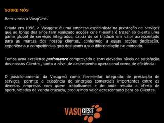 SOBRE NÓS

Bem-vindo à VasqGest.

Criada em 1996, a Vasqgest é uma empresa especialista na prestação de serviços
que ao longo dos anos tem realizado acções cuja filosofia é trazer ao cliente uma
gama global de serviços integrados, capaz de se traduzir em valor acrescentado
para as marcas dos nossos clientes, conferindo a essas acções dedicação,
experiência e competências que destacam a sua diferenciação no mercado.


Temos uma excelente perfomance comprovada e com elevados níveis de satisfação
dos nossos Clientes, tanto a nível de desempenho operacional como de eficiência.


O posicionamento da Vasqgest como fornecedor integrado de prestação de
serviços, permite a existência de sinergias comerciais importantes entre as
diversas empresas com quem trabalhamos e de onde resulta a oferta de
oportunidades de venda cruzada, produzindo valor acrescentado para os Clientes.
 
