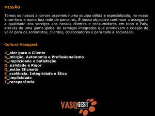 MISSÃO

Temos os nossos alicerces assentes numa equipa sólida e especializada, no nosso
know-how e numa boa rede de parceiros. É nosso objectivo continuar a assegurar
a qualidade dos serviços aos nossos clientes e consumidores em todo o País,
através de uma gama global de serviços integrados que promovam a criação de
valor para os accionistas, clientes, colaboradores e para toda a sociedade.


Cultura Vasqgest

V_alor para o Cliente
A_mbição, Autonomia e Profissionalismo
S_implicidade e Satisfação
Q_ualidade e Rigor
G_estão Eficiente
E_xcelência, Integridade e Ética
S_implicidade
T_ransparência
 