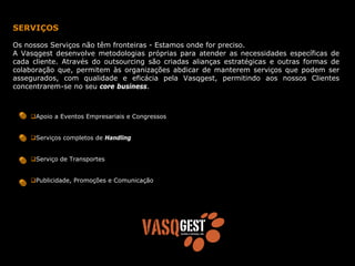 SERVIÇOS

Os nossos Serviços não têm fronteiras - Estamos onde for preciso.
A Vasqgest desenvolve metodologias próprias para atender as necessidades específicas de
cada cliente. Através do outsourcing são criadas alianças estratégicas e outras formas de
colaboração que, permitem às organizações abdicar de manterem serviços que podem ser
assegurados, com qualidade e eficácia pela Vasqgest, permitindo aos nossos Clientes
concentrarem-se no seu core business.



      Apoio a Eventos Empresariais e Congressos


      Serviços completos de Handling


      Serviço de Transportes


      Publicidade, Promoções e Comunicação
 