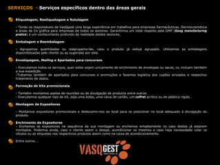 SERVIÇOS - Serviços específicos dentro das áreas gerais

   Etiquetagem, Reetiquetagem e Rotulagem

   - Tendo os responsáveis da VasQgest uma larga experiência em trabalhos para empresas Farmacêuticas, Dermocosmética
   e áreas de Co gráfica para empresas de todos os sectores. Garantimos um total respeito pela GMP (Goog manufacturing
   pratice) e um conhecimento profundo da realidade destes sectores.

   Embalagem e Reembalagem

   - Agrupamos quantidades ou reagrupamo-las, caso o produto já esteja agrupado. Utilizamos as embalagens
   disponibilizadas pelo cliente ou as sugeridas por este.

   Envelopagem, Mailing e Apartados para concursos

   - Executamos todos os serviços, quer estes sejam unicamente de enchimento de envelopes ou sacos, ou incluam também
   a sua expedição.
   -Tratamos também de apartados para concursos e promoções e fazemos logística dos cupões enviados e respectivo
   tratamento de dados.

   Formação de Kits promocionais

   - Também montamos pastas de reuniões ou de divulgação de produtos entre outros.
   - Executamos qualquer tipo de kit, seja uma bolsa, uma caixa de cartão, um coffret acrílico ou de plástico rígido…

   Montagem de Expositores

   - Montamos expositores promocionais e deslocamo-nos ao local para os posicionar no local adequado à divulgação do
   produto.

   Enchimento de Expositores
   - Enchemos os expositores na sequência da sua montagem ou enchemos simplesmente no caso destes já estarem
   montados. Podemos ainda, caso o cliente assim o deseje, acondicionar os mesmos e caso haja necessidade colar os
   rótulos ou as etiquetas nos respectivos produtos assim como na caixa de acondicionamento.

   Entre outros …
 