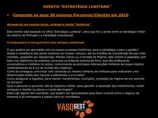 EVENTO “ESTRATÉGIA LUSITANA”

•   Conquiste os seus 30 maiores Parceiros/Clientes em 2010

Através de um evento único, original e muito “histórico”

Este evento está baseado na Obra “Estratégia Lusitana”, obra que faz a ponte entre a estratégia militar
da história de Portugal e a estratégia empresarial.

O empresário é um guerreiro dos tempos modernos.

O que poderá ser aprendido com os nossos sucessos históricos, para a estratégia e para a gestão?
Desde a resistência dos povos lusitanos ao invasor romano, até às missões de manutenção de paz mais
recentes, passando por Aljubarrota, Montes Claros ou a tomada de Madrid, este evento é adaptado com
base nos objectivos da empresa, para que os próprios autores do livro, que são professores
universitários e militares no activo, comunicando as principais intervenções militares da nossa história,
reinterpretando-as à luz do mundo dos negócios…
Como se conseguia comunicar com centenas ou mesmo milhares de militares para realizarem uma
determinada tarefa sem recurso a telemóveis e a e-mails?
Como assegurar a logística, para manter mantimentos, munições, condições de higiene de um exército
no terreno?
Qual o percurso a percorrer até ao objectivo militar, para garantir a reposição dos mantimentos, evitar
ameaças e manter ou elevar o moral das tropas?
Estes são alguns dos exemplos, que podem ser aproveitados para fazer a ponte entre o negócio da
empresa e as mensagens a passar para os convidados.
 
