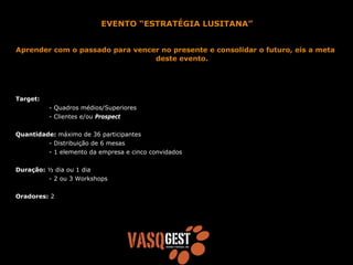 EVENTO “ESTRATÉGIA LUSITANA”


Aprender com o passado para vencer no presente e consolidar o futuro, eis a meta
                                 deste evento.




Target:
          - Quadros médios/Superiores
          - Clientes e/ou Prospect


Quantidade: máximo de 36 participantes
         - Distribuição de 6 mesas
         - 1 elemento da empresa e cinco convidados


Duração: ½ dia ou 1 dia
         - 2 ou 3 Workshops


Oradores: 2
 