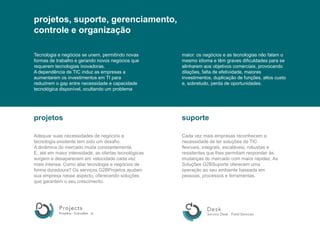 projetos, suporte, gerenciamento,controleeorganizaçãoTecnologiaenegócios se unem, permitindo novas formas de trabalhoegerandonovosnegóciosquerequeremtecnologiasinovadoras.A dependência de TIC induz as empresas a aumentaremosinvestimentos em TI parareduzirem o gap entre necessidade e capacidadetecnológicadisponível, ocultando um problemamaior: osnegócios e as tecnologiasnãofalam o mesmoidioma e têm graves dificuldadespara se alinharemaosobjetivoscomerciais, provocandodilações, falta de efetividade, maioresinvestimentos, duplicação de funções, altos custo e, sobretudo, perda de oportunidades.projetossuporteAdequarsuasnecessidades de negócios a tecnologiaexistente tem sido um desafio. A dinâmica do mercadomudaconstantemente. E, atéemmaiorintensidade, as ofertastecnológicassurgemedesaparecememvelocidadecadavezmaisintensa. Como aliartecnologiaenegócios de forma duradoura? Os serviços G2BProjetos ajudamsuaempresanesseaspecto, oferecendosoluçõesquegarantem o seu crescimento.Cadavezmaisempresasreconhecem a necessidade de tersoluções de TIC flexíveis, integrais, escaláveis, robustaseresistentesquelhespermitam responder àsmudanças do mercado com maiorrapidez. As Soluções G2BSuporte oferecemumaoperaçãoaoseuambientebaseadaempessoas, processoseferramentas.