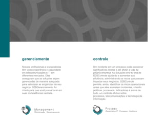 gerenciamentocontroleNossosprofissionaiseespecialistastêmvastaexperiênciaecapacidadeemtelecomunicaçõese TI emdiferentesmercados. Elesasseguramque as soluçõessejamgerenciadas de maneiraadequadaparasatisfazer as exigências de seunegócio. G2BGerenciamento foicriadoparaquevocêpossafocaremsuascompetênciascentrais.Um incidenteem um processopodeocasionarsignificativasperdaseatéafetar a vidadaprópriaempresa. As Soluções end-to-end de G2BControle ajudarão a aumentarsuaeficiência, administrandoosriscosquepossamimpactarseusnegócios. G2BControle permite, ainda, identificarosriscosoperacionais antes queelesacarretemincidentes, criandopoliticas, processos, indicadoreseacima de tudo, um controleefetivosobreprocessos, telecomunicaçõesetecnologiadainformação.