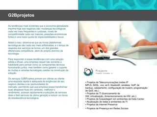 G2BprojetosAs tendênciasmaisevidentesque a economiaglobalizadaimprimehojeaosnegóciossão: mudançastecnológicascadavezmaisfrequentesecustosas, níveis de competitividadecadavezmaiores, pressõeseconômicas fortes eumamaior quota de imprevisibilidadeeriscos.Aliado a isso, observa-se que as novas plataformastecnológicassãocadavezmaissofisticadas, eo tempo de resposta dos serviços se tornou um dos grandesdiferenciaiscompetitivos, além do própriodomíniodatecnologia.Para responder a essastendências com umasoluçãosólidaeeficaz, umaempresarequernãosomente a habilidadeparapensarcomooscomponentestécnicosfuncionarãojuntos, mastambémcomogarantirosuporteàsmuitasevariadastecnologiasusadasnaconstruçãodasolução.Os serviços G2BProjetos primamporofertaraoclienteumarespostarápidaeadequadaàsexigências de seunegócioclienteseàsoportunidades do mercado, permitindoquesuaempresapossatransformarsuasdespesasfixasemvariáveis, melhorarorendimento, acessarrapidamente a soluções de services desk e field services de últimageraçãoereduzirosriscos de obsolescênciatecnológica.• Projetos de Telecomunicações (redes IP MPLS, ADSL, voz, wi-fi, bluetooth, wireless, VoiP, de backup, cabeamento, configuração de routers, programação de QoS, etc.)• Projetos de TI (licenciamento de SW, virtualização, dimensionamento de HW, etc.)• Projetos de hospedagememambientes de Data Center• Atualização de redeseambientes de TI• Projetos de Internet Presence• Projetos de PresençaemRedesSociais