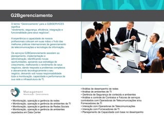 G2BgerenciamentoO termo “Gerenciamento” para a G2BSERVICES significa “rendimento, segurança, eficiência, integraçãoefuncionalidadeparaseusnegócios”.A experiênciaecapacidade de nossosprofissionaiscolocamemsuasmãosofruto das melhorespráticasinternacionais de gerenciamento de telecomunicaçõesetecnologiadainformação.Os serviços G2BGerenciamento assistemaoplanejamento, implementaçãoeadministração, identificando novas oportunidades, apoiandosuaestratégia de crescimento, melhorandoorendimento de seusnegócios, dandoresposta a problemascomplexosealavancandotecnologicamenteoseunegócio, deixando sob nossaresponsabilidadetoda a monitoração, capacidadee performance de suaredeeinfraestrutura de TI.• Análise de desempenho de redes• Análise de ambientes de TI• Gerência de Segurança de conteúdoeambientes• Análiseecontrole de ContratoseFaturas de serviçoscontratados com Operadoras de Telecomunciaçõese/ouFornecedores de TI• Interação com Operadoras de Telecomunicações• Interação com Fornecedores de TI• Planejamento de Capacidade com base no desempenho• Monitoração, operaçãoegerência de redes• Monitoração, operaçãoegerência de ambientes de TI• Monitoração, operaçãoegerência de RedesSociais• Monitoração, operação e gerência de ambientesospedadosem Data Center