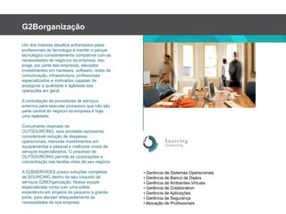 G2BorganizaçãoUm dos maioresdesafiosenfrentadospelosprofissionais de tecnologiaémanteroparquetecnológicoconstantementecompatível com as necessidades de negóciosdaempresa. Istoexige, por parte das empresas, elevadosinvestimentosem hardware, software, redes de comunicação, infraestrutura, profissionaisespecializadosemotivadoscapazes de assegurar a qualidadeeagilidade das operaçõesemgeral.A contratação de provedores de serviçosexternosparaexecutarprocessosquenãosão parte central do negóciodaempresaéhojeumarealidade. Comumentechamado de OUTSOURCING, estaatividaderepresentaconsiderávelredução de despesasoperacionais, menoresinvestimentosemequipamentosepessoalemelhoresníveis de serviçosespecializados. O processo de OUTSOURCING permiteàscorporações a concentraçãonastarefasvitais de seunegócio.A G2BSERVICES possuisoluçõescompletas de SOURCING dentro do seuconjunto de serviços G2BOrganização. Nossaequipeespecializadaconta com umasólidaexperiênciaemprojetos de pequeno a grandeporte, paraatenderadequadamenteàsnecessidades de suaempresa.• Gerência de SistemasOperacionais• Gerência de Banco de Dados• Gerência de AmbientesVirtuais• Gerência de Colaboration• Gerência de Aplicações• Gerência de Segurança• Alocação de Profissionais