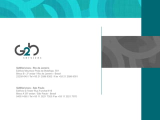 G2BServices - Rio de JaneiroEdificioMouriscoPraia de Botafogo, 501Bloco B - 2º andar / Rio de Janeiro - Brasil22250-040 / Tel +55 21 2586 6302 / Fax +55 21 2586 6001G2BServices - São PauloEdifícioE-Tower RuaFunchal 418Bloco A 35º andar / São Paulo - Brasil04551-060 / Tel +55 11 3521 7303 /Fax +55 11 3521 7070